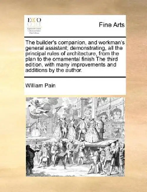 The Builder's Companion, and Workman's General Assistant; Demonstrating, All the Principal Rules of Architecture, from the Plan to the Ornamental Fini by William Pain