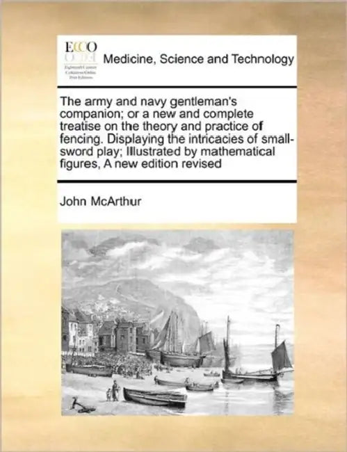 The Army and Navy Gentleman's Companion; Or a New and Complete Treatise on the Theory and Practice of Fencing. Displaying the Intricacies of Small-Swo by John McArthur