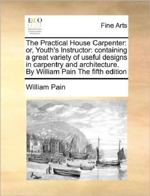 The Practical House Carpenter: Or, Youth's Instructor: Containing a Great Variety of Useful Designs in Carpentry and Architecture. by William Pain th by William Pain