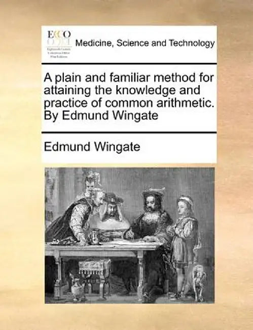 A Plain and Familiar Method for Attaining the Knowledge and Practice of Common Arithmetic. by Edmund Wingate by Edmund Wingate