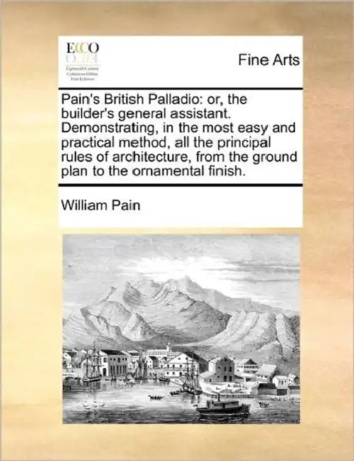 Pain's British Palladio: Or, the Builder's General Assistant. Demonstrating, in the Most Easy and Practical Method, All the Principal Rules of by William Pain