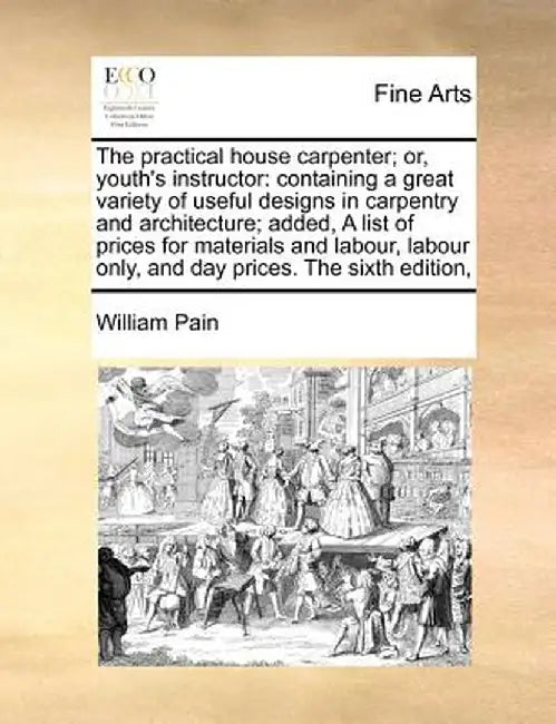 The Practical House Carpenter; Or, Youth's Instructor: Containing a Great Variety of Useful Designs in Carpentry and Architecture; Added, a List of Pr by William Pain