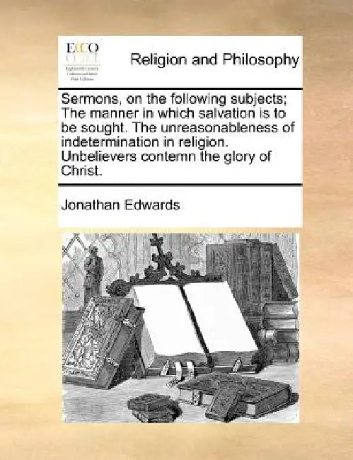 Sermons, on the Following Subjects; The Manner in Which Salvation Is to Be Sought. the Unreasonableness of Indetermination in Religion. Unbelievers Co by Jonathan Edwards