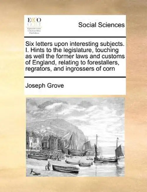 Six Letters Upon Interesting Subjects. I. Hints to the Legislature, Touching as Well the Former Laws and Customs of England, Relating to Forestallers, by Joseph Grove