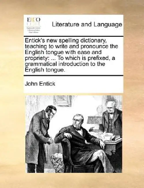 Entick's new spelling dictionary, teaching to write and pronounce the English tongue with ease and propriety: ... To which is prefixed, a grammatical by John Entick