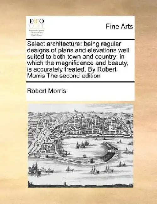 Select Architecture: Being Regular Designs of Plans and Elevations Well Suited to Both Town and Country; In Which the Magnificence and Beau by Robert Morris