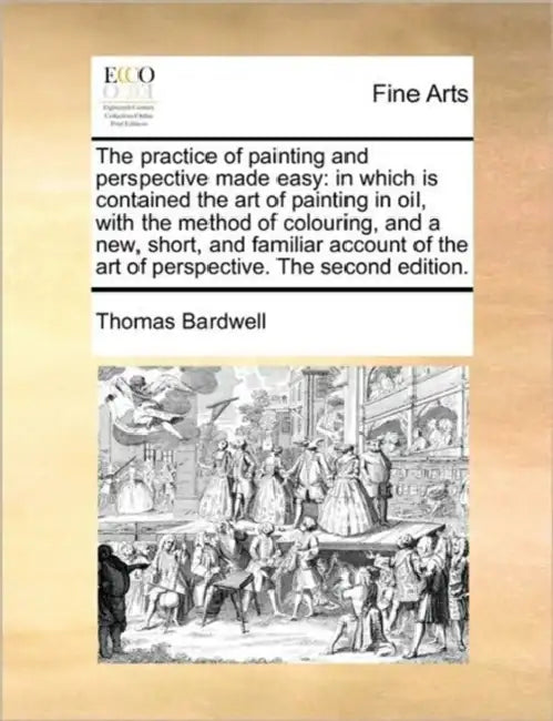 The Practice of Painting and Perspective Made Easy: In Which Is Contained the Art of Painting in Oil, with the Method of Colouring, and a New, Short, by Thomas Bardwell