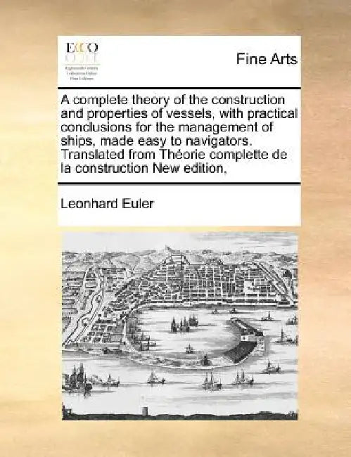 A Complete Theory of the Construction and Properties of Vessels, with Practical Conclusions for the Management of Ships, Made Easy to Navigators. Tran by Leonhard Euler