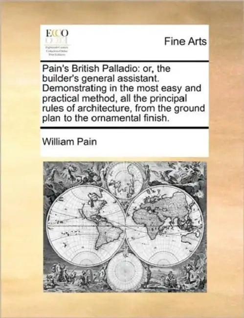 Pain's British Palladio: Or, the Builder's General Assistant. Demonstrating in the Most Easy and Practical Method, All the Principal Rules of A by William Pain