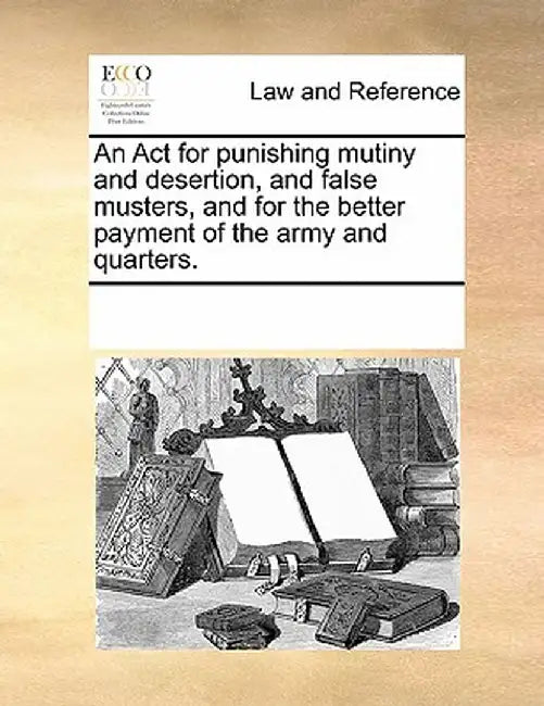 An ACT for Punishing Mutiny and Desertion, and False Musters, and for the Better Payment of the Army and Quarters. by Multiple Contributors