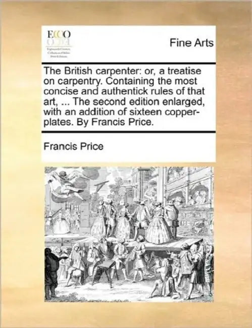 The British Carpenter: Or, a Treatise on Carpentry. Containing the Most Concise and Authentick Rules of That Art, ... the Second Edition Enla by Francis Price