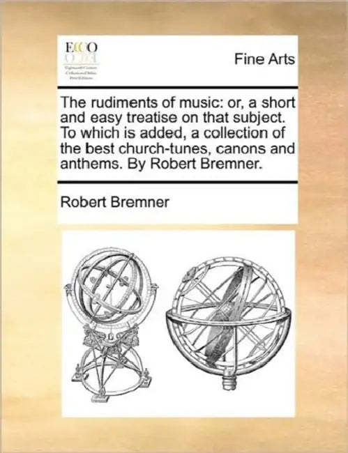 The rudiments of music: or, a short and easy treatise on that subject. To which is added, a collection of the best church-tunes, canons and anthems. B by Robert Bremner