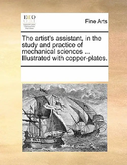 The Artist's Assistant, in the Study and Practice of Mechanical Sciences ... Illustrated with Copper-Plates. by Multiple Contributors