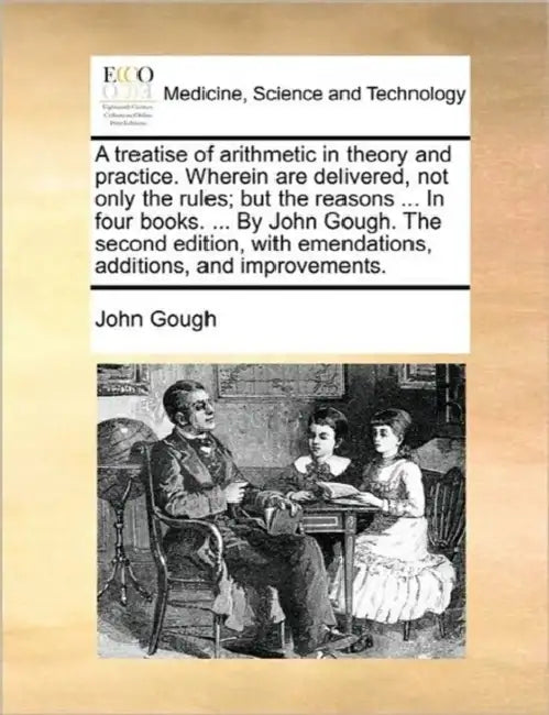 A treatise of arithmetic in theory and practice. Wherein are delivered, not only the rules; but the reasons ... In four books. ... By John Gough. The by John Gough