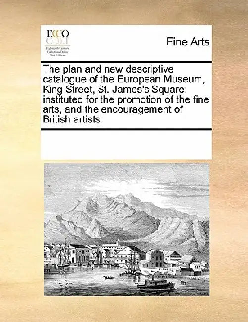 The Plan and New Descriptive Catalogue of the European Museum, King Street, St. James's Square: Instituted for the Promotion of the Fine Arts, and the by Multiple Contributors