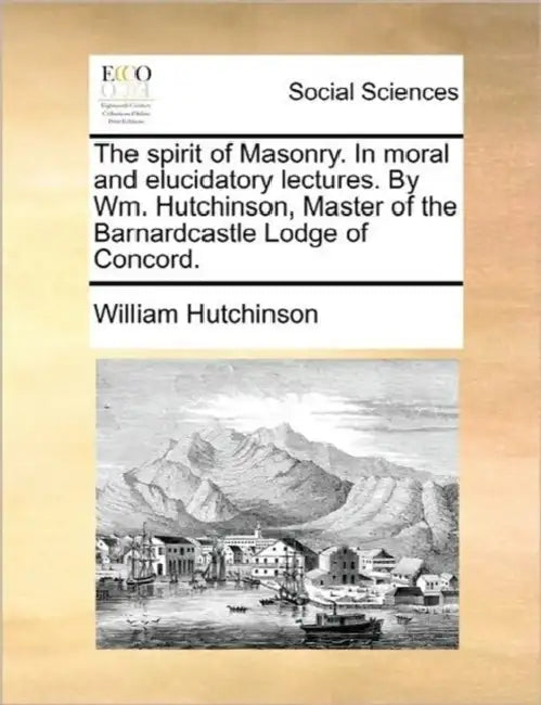 The spirit of Masonry. In moral and elucidatory lectures. By Wm. Hutchinson, Master of the Barnardcastle Lodge of Concord. by William Hutchinson