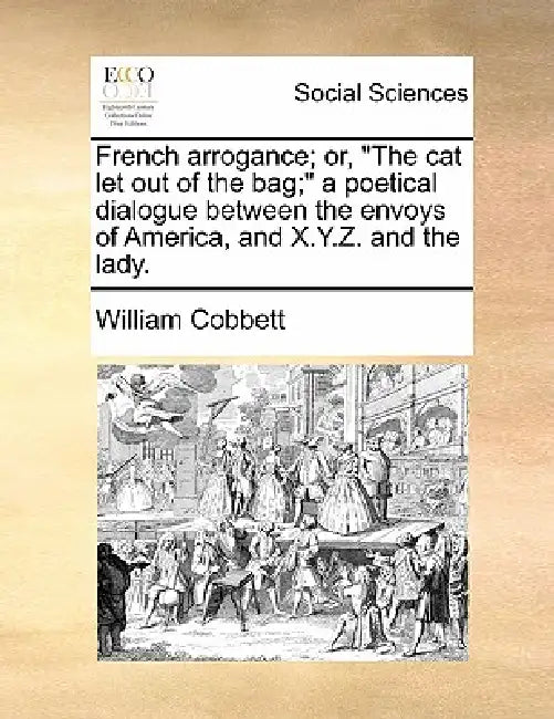 French Arrogance; Or, the Cat Let Out of the Bag; A Poetical Dialogue Between the Envoys of America, and X.Y.Z. and the Lady. by William Cobbett