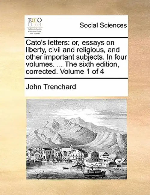 Cato's Letters: Or, Essays on Liberty, Civil and Religious, and Other Important Subjects. in Four Volumes. ... the Sixth Edition, Corr by John Trenchard