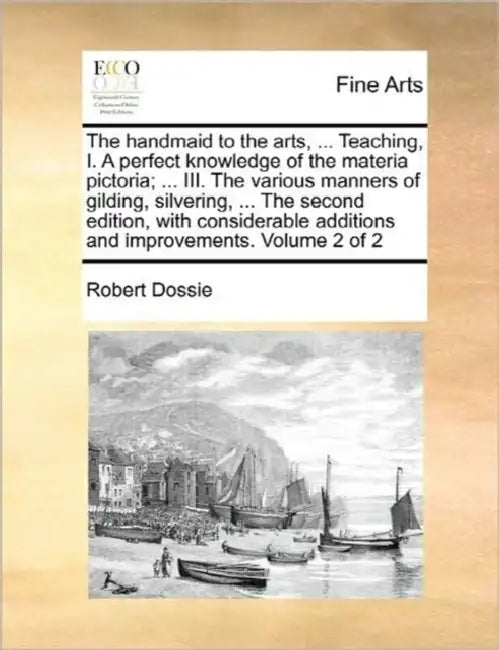 The handmaid to the arts, ... Teaching, I. A perfect knowledge of the materia pictoria; ... III. The various manners of gilding, silvering, ... The se by Robert Dossie