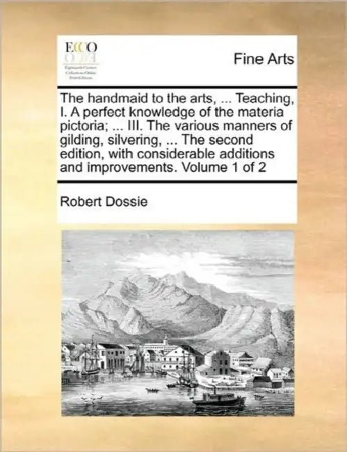 The handmaid to the arts, ... Teaching, I. A perfect knowledge of the materia pictoria; ... III. The various manners of gilding, silvering, ... The se by Robert Dossie