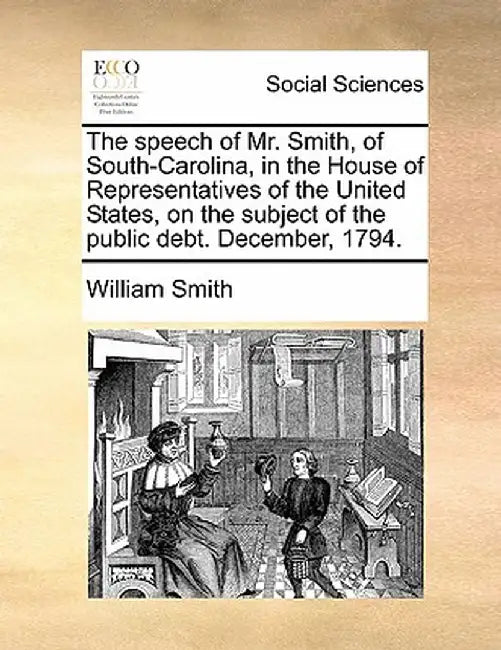 The Speech of Mr. Smith, of South-Carolina, in the House of Representatives of the United States, on the Subject of the Public Debt. December, 1794. by William, Jr. Smith