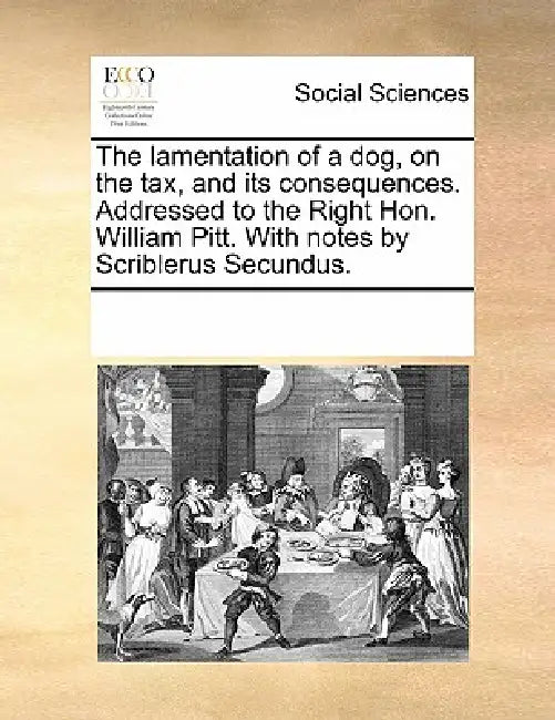The lamentation of a dog, on the tax, and its consequences. Addressed to the Right Hon. William Pitt. With notes by Scriblerus Secundus. by Multiple Contributors