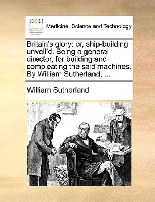 Britain's Glory: Or, Ship-Building Unveil'd. Being a General Director, for Building and Compleating the Said Machines. by William Sutherland, ... by William Sutherland