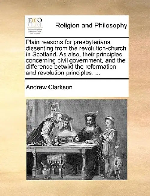 Plain Reasons for Presbyterians Dissenting from the Revolution-Church in Scotland. as Also, Their Principles Concerning Civil Government, and the Diff by Andrew Clarkson