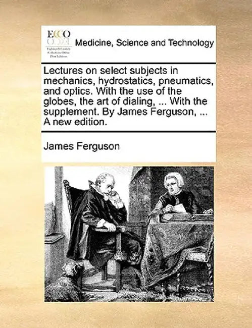 Lectures on Select Subjects in Mechanics, Hydrostatics, Pneumatics, and Optics. with the Use of the Globes, the Art of Dialing, ... with the Supplemen by James Ferguson