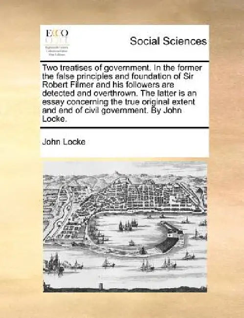 Two Treatises of Government. in the Former the False Principles and Foundation of Sir Robert Filmer and His Followers Are Detected and Overthrown. the by John Locke