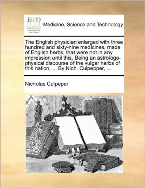 The English Physician Enlarged with Three Hundred and Sixty-Nine Medicines, Made of English Herbs, That Were Not in Any Impression Until This. Being a by Nicholas Culpeper
