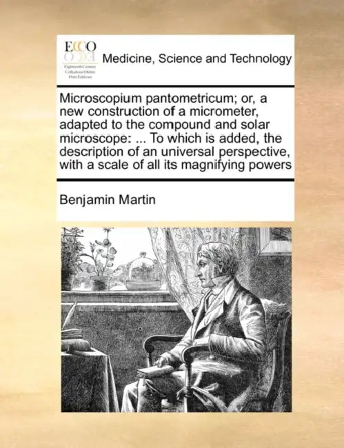 Microscopium Pantometricum; Or, a New Construction of a Micrometer, Adapted to the Compound and Solar Microscope: ... to Which Is Added, the Descripti by Benjamin Martin