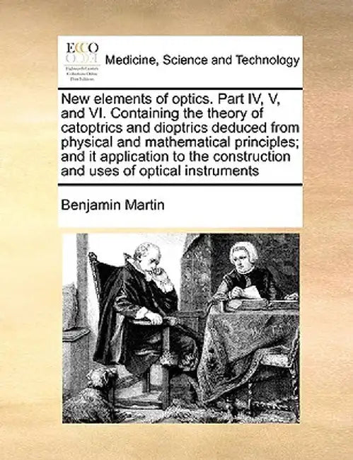 New Elements of Optics. Part IV, V, and VI. Containing the Theory of Catoptrics and Dioptrics Deduced from Physical and Mathematical Principles; And I by Benjamin Martin