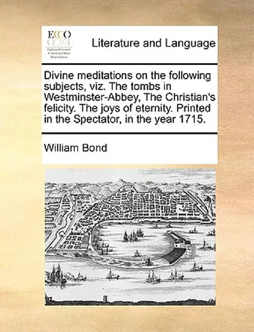 Divine Meditations on the Following Subjects, Viz. the Tombs in Westminster-Abbey, the Christian's Felicity. the Joys of Eternity. Printed in the Spec by William Bond
