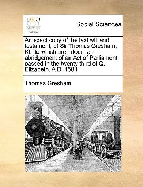 An Exact Copy of the Last Will and Testament, of Sir Thomas Gresham, Kt. to Which Are Added, an Abridgement of an Act of Parliament, Passed in the Twe by Thomas Gresham