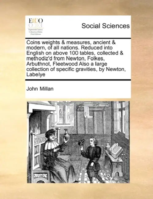 Coins Weights & Measures, Ancient & Modern, of All Nations. Reduced Into English on Above 100 Tables, Collected & Methodiz'd from Newton, Folkes, Arbu by John Millan