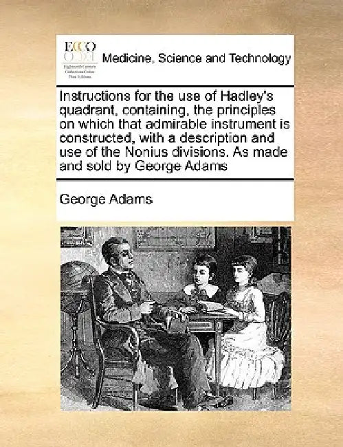 Instructions for the Use of Hadley's Quadrant, Containing, the Principles on Which That Admirable Instrument Is Constructed, with a Description and Us by George Adams