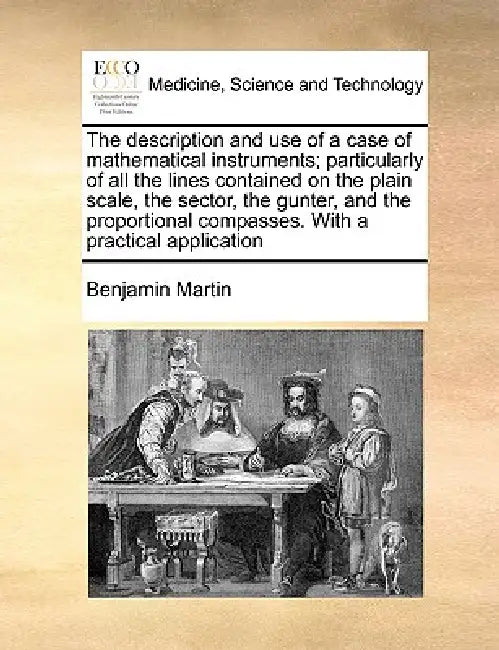 The Description and Use of a Case of Mathematical Instruments; Particularly of All the Lines Contained on the Plain Scale, the Sector, the Gunter, and by Benjamin Martin
