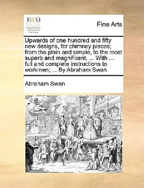 Upwards of One Hundred and Fifty New Designs, for Chimney Pieces; From the Plain and Simple, to the Most Superb and Magnificent, ... with ... Full and by Abraham Swan