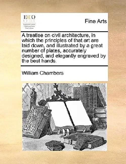 A Treatise on Civil Architecture, in Which the Principles of That Art Are Laid Down, and Illustrated by a Great Number of Plates, Accurately Designed, by William Chambers