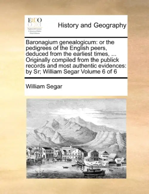 Baronagium Genealogicum: Or the Pedigrees of the English Peers, Deduced from the Earliest Times, ... Originally Compiled from the Publick Recor by William Segar
