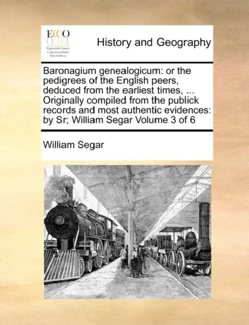 Baronagium Genealogicum: Or the Pedigrees of the English Peers, Deduced from the Earliest Times, ... Originally Compiled from the Publick Recor by William Segar