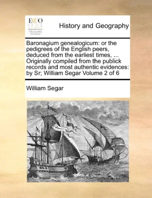 Baronagium Genealogicum: Or the Pedigrees of the English Peers, Deduced from the Earliest Times, ... Originally Compiled from the Publick Recor by William Segar