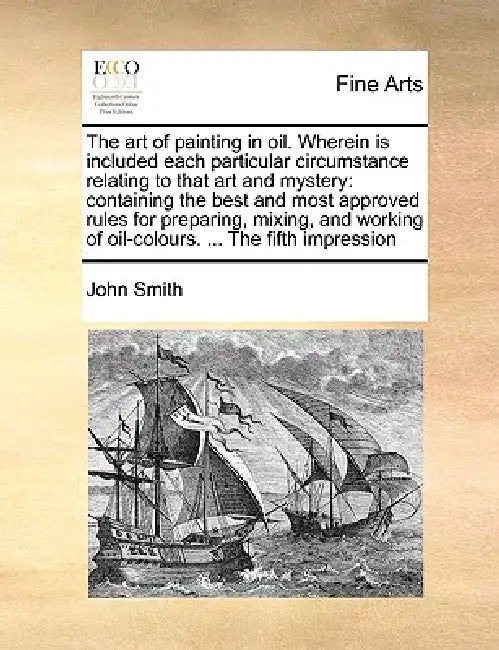 The Art of Painting in Oil. Wherein Is Included Each Particular Circumstance Relating to That Art and Mystery: Containing the Best and Most Approved R by John Smith