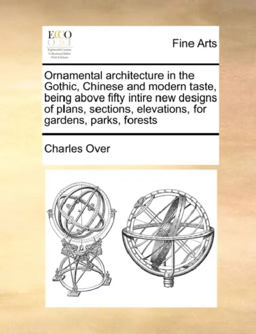 Ornamental Architecture in the Gothic, Chinese and Modern Taste, Being Above Fifty Intire New Designs of Plans, Sections, Elevations, for Gardens, Par by Charles Over