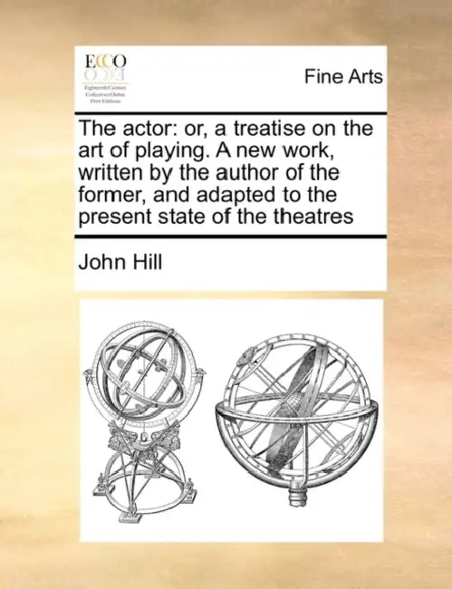 The Actor: Or, a Treatise on the Art of Playing. a New Work, Written by the Author of the Former, and Adapted to the Present State of the Theatres by John Hill