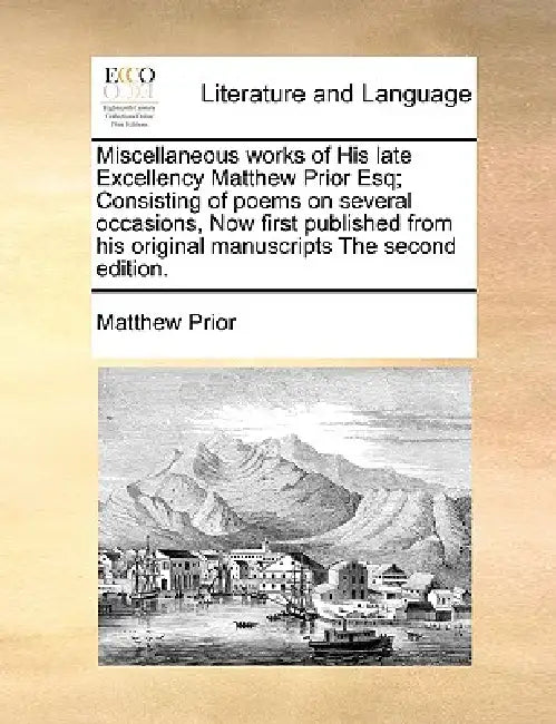 Miscellaneous Works of His Late Excellency Matthew Prior Esq; Consisting of Poems on Several Occasions, Now First Published from His Original Manuscri by Matthew Prior