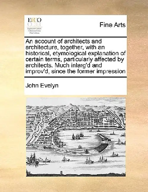 An Account of Architects and Architecture, Together, with an Historical, Etymological Explanation of Certain Terms, Particularly Affected by Architect by John Evelyn