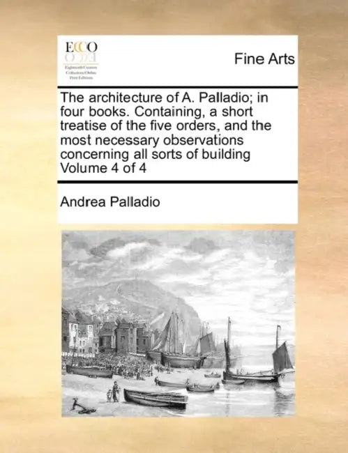 The Architecture of A. Palladio; In Four Books. Containing, a Short Treatise of the Five Orders, and the Most Necessary Observations Concerning All So by Andrea Palladio