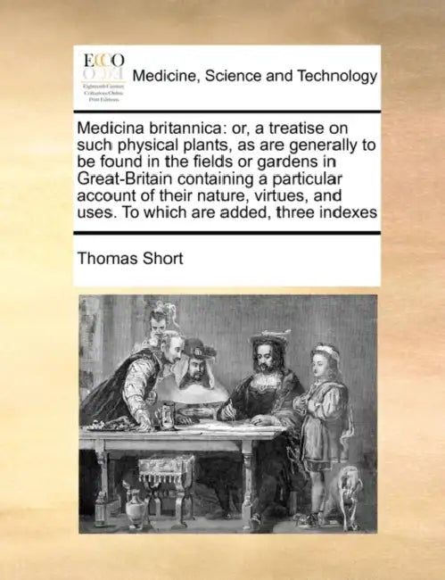 Medicina Britannica: Or, a Treatise on Such Physical Plants, as Are Generally to Be Found in the Fields or Gardens in Great-Britain Contain by Thomas Short